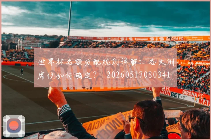 世界杯名额分配规则详解:各大洲席位如何确定?_20260517080341