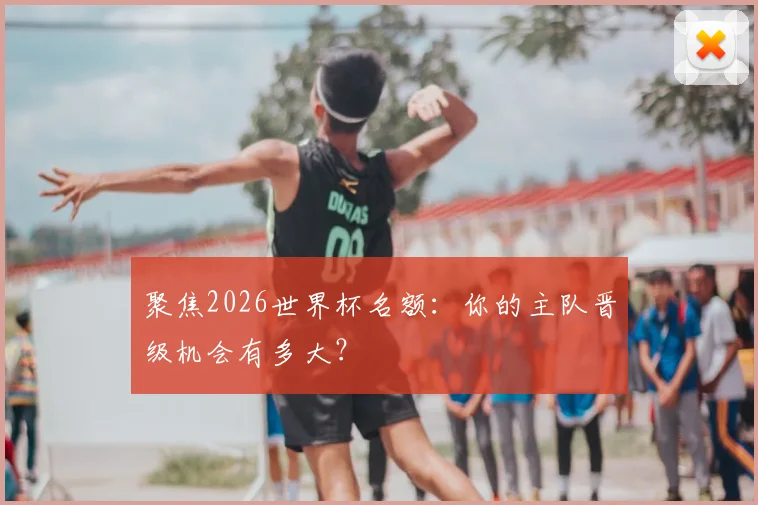 聚焦2026世界杯名额：你的主队晋级机会有多大？