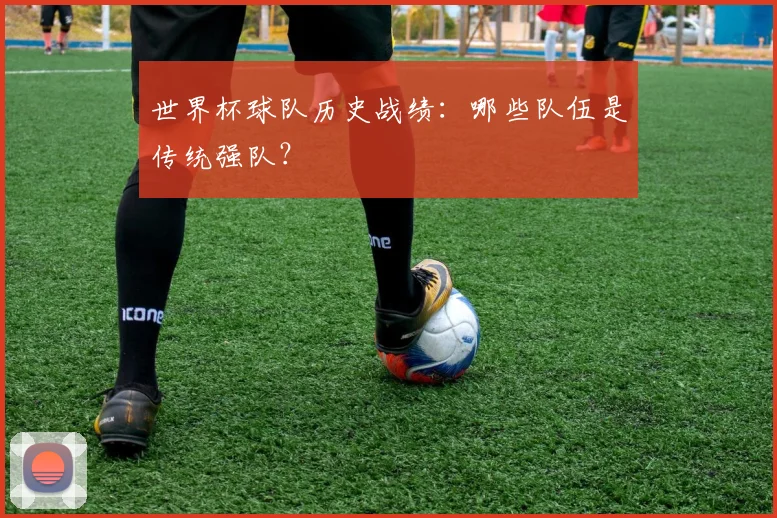 世界杯球队历史战绩：哪些队伍是传统强队？