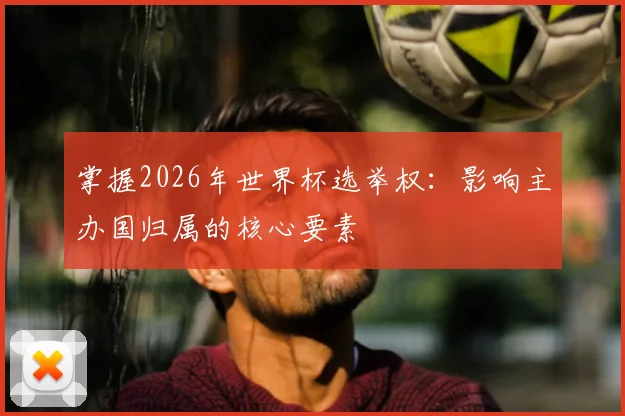 掌握2026年世界杯选举权：影响主办国归属的核心要素